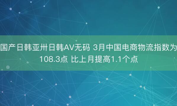 国产日韩亚卅日韩AV无码 3月中国电商物流指数为108.3点 比上月提高1.1个点