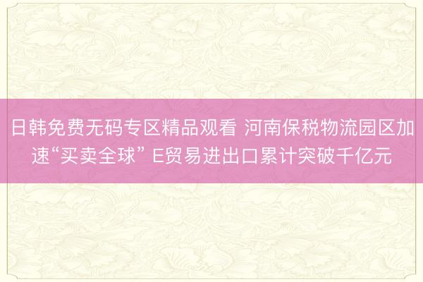 日韩免费无码专区精品观看 河南保税物流园区加速“买卖全球” E贸易进出口累计突破千亿元