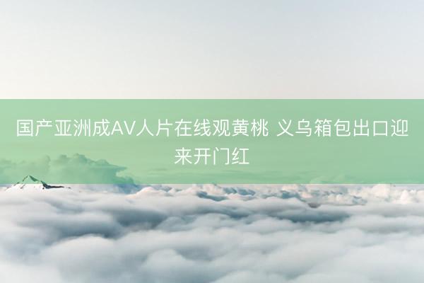 国产亚洲成AV人片在线观黄桃 义乌箱包出口迎来开门红