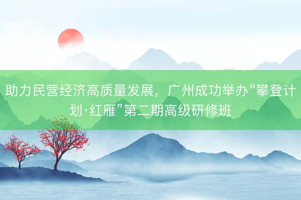助力民营经济高质量发展，广州成功举办“攀登计划·红雁”第二期高级研修班