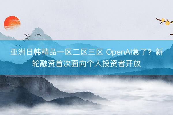亚洲日韩精品一区二区三区 OpenAI急了？新轮融资首次面向个人投资者开放