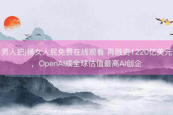 男人把j桶女人屁免费在线观看 再融资1220亿美元，OpenAI成全球估值最高AI创企