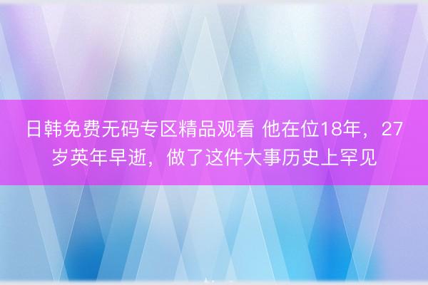 日韩免费无码专区精品观看 他在位18年，27岁英年早逝，做了这件大事历史上罕见