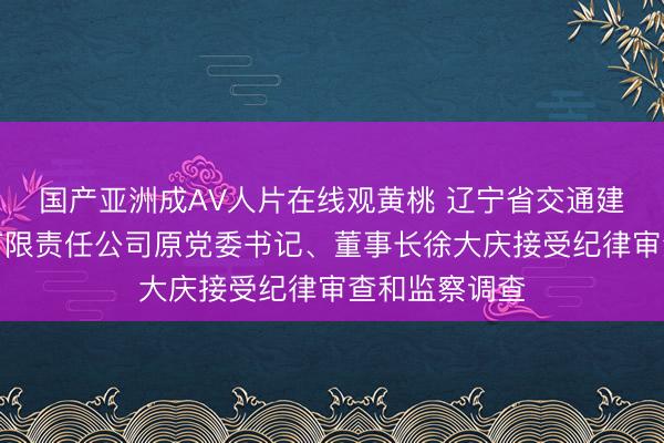 国产亚洲成AV人片在线观黄桃 辽宁省交通建设投资集团有限责任公司原党委书记、董事长徐大庆接受纪律审查和监察调查