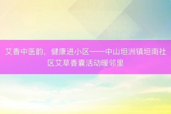 艾香中医韵，健康进小区——中山坦洲镇坦南社区艾草香囊活动暖邻里