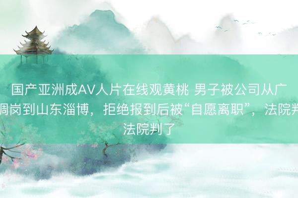 国产亚洲成AV人片在线观黄桃 男子被公司从广州调岗到山东淄博，拒绝报到后被“自愿离职”，法院判了