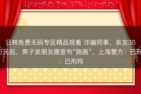 日韩免费无码专区精品观看 诈骗同事、亲友350万元后，男子发朋友圈宣布“跑路”，上海警方：已刑拘