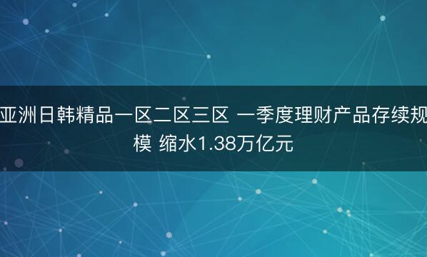 亚洲日韩精品一区二区三区 一季度理财产品存续规模 缩水1.38万亿元