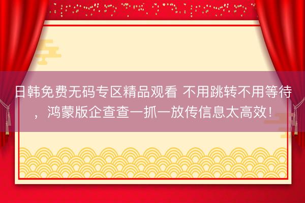 日韩免费无码专区精品观看 不用跳转不用等待，鸿蒙版企查查一抓一放传信息太高效！