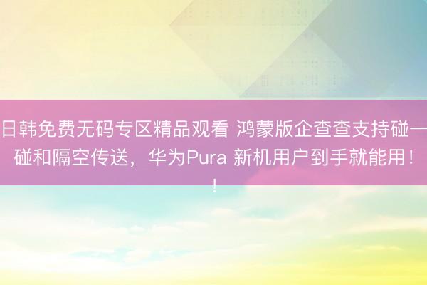 日韩免费无码专区精品观看 鸿蒙版企查查支持碰一碰和隔空传送，华为Pura 新机用户到手就能用！