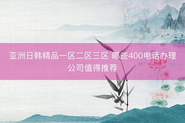 亚洲日韩精品一区二区三区 哪些400电话办理公司值得推荐