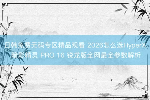 日韩免费无码专区精品观看 2026怎么选HyperX 暗影精灵 PRO 16 锐龙版全网最全参数解析