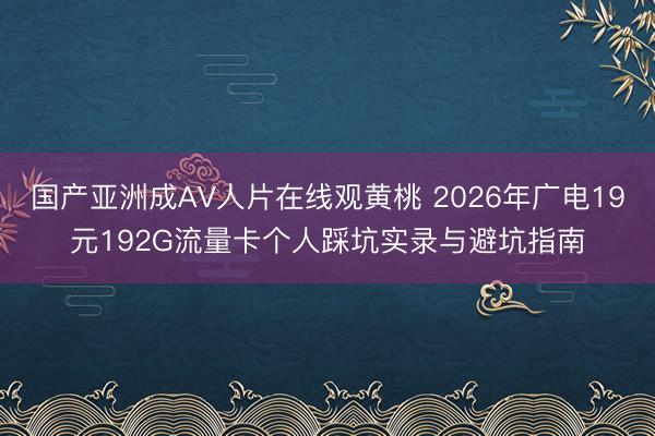 国产亚洲成AV人片在线观黄桃 2026年广电19元192G流量卡个人踩坑实录与避坑指南