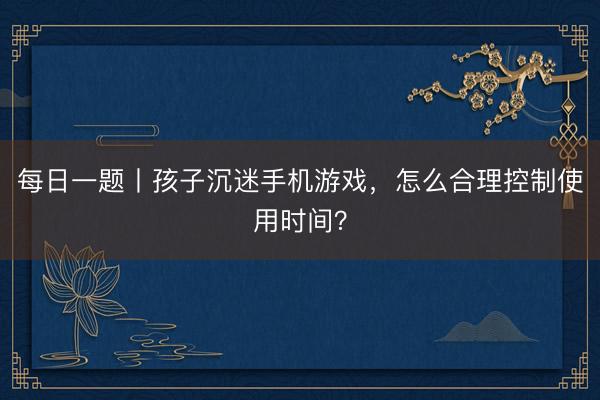 每日一题丨孩子沉迷手机游戏，怎么合理控制使用时间？