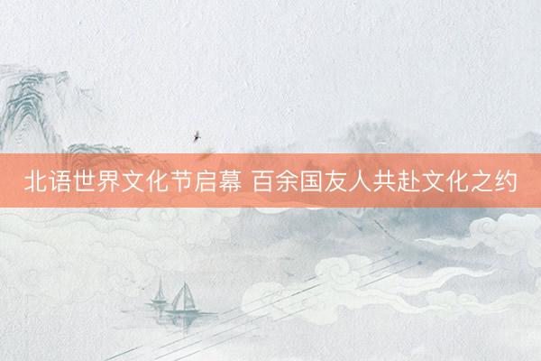 北语世界文化节启幕 百余国友人共赴文化之约