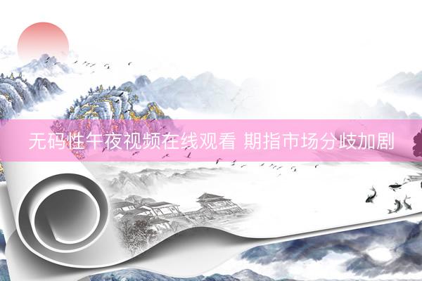 无码性午夜视频在线观看 期指市场分歧加剧