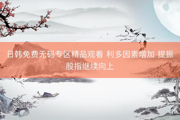 日韩免费无码专区精品观看 利多因素增加 提振股指继续向上
