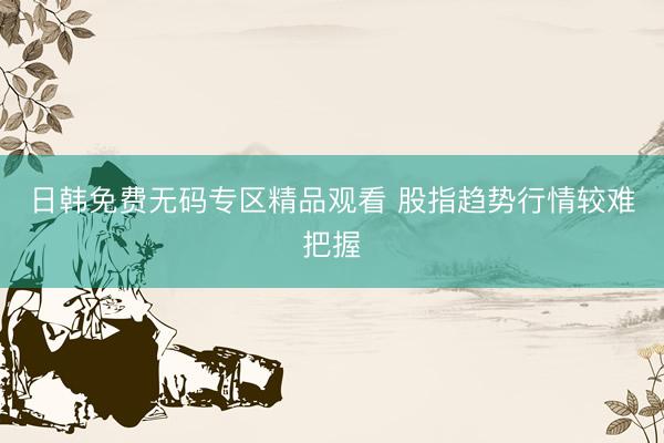日韩免费无码专区精品观看 股指趋势行情较难把握