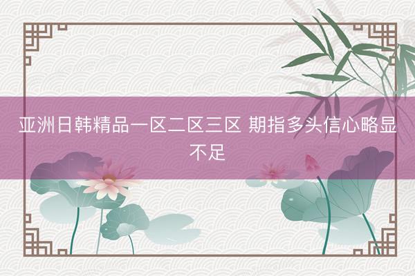 亚洲日韩精品一区二区三区 期指多头信心略显不足