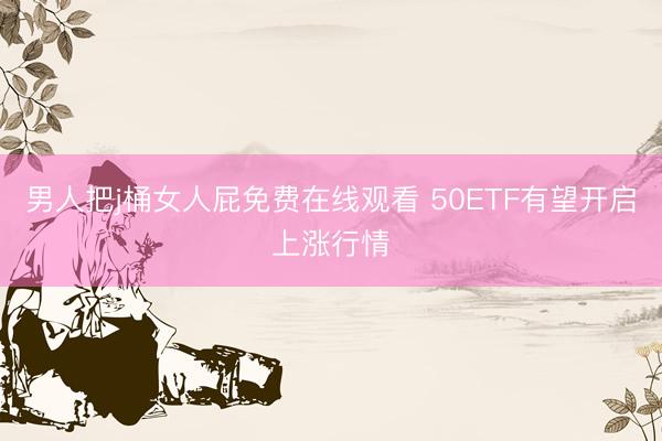 男人把j桶女人屁免费在线观看 50ETF有望开启上涨行情
