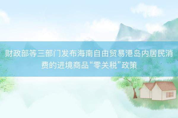 财政部等三部门发布海南自由贸易港岛内居民消费的进境商品“零关税”政策