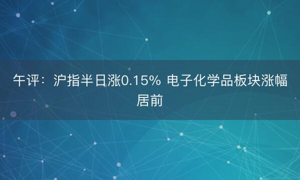 午评：沪指半日涨0.15% 电子化学品板块涨幅居前