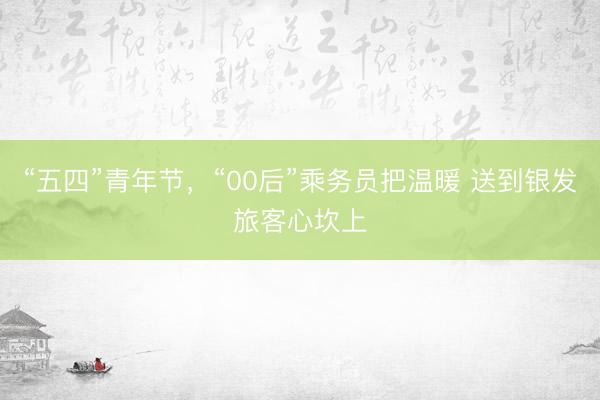 “五四”青年节，“00后”乘务员把温暖 送到银发旅客心坎上