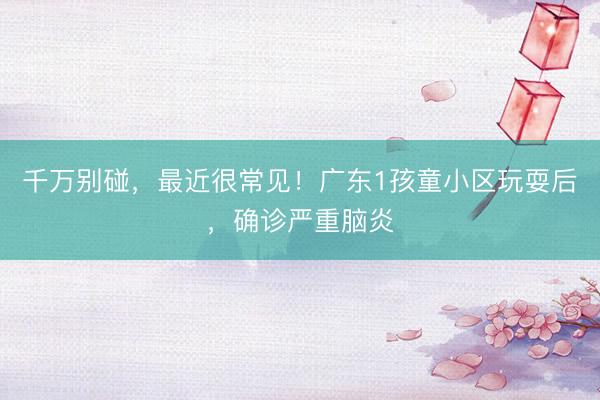 千万别碰，最近很常见！广东1孩童小区玩耍后，确诊严重脑炎