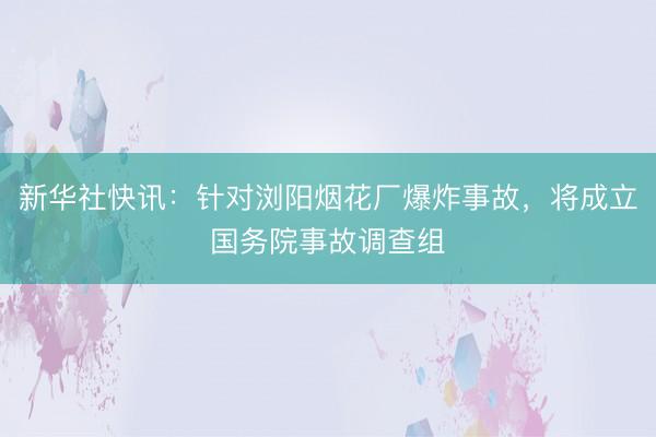 新华社快讯：针对浏阳烟花厂爆炸事故，将成立国务院事故调查组
