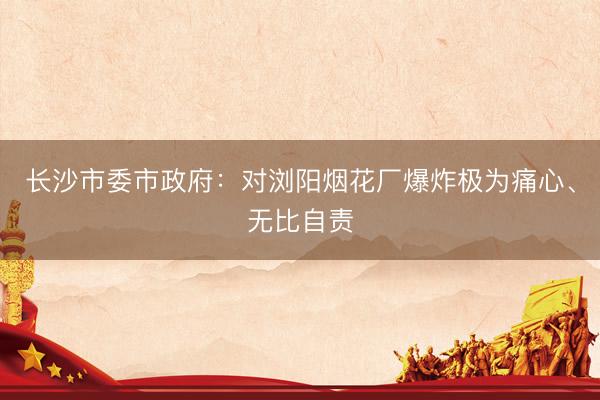 长沙市委市政府：对浏阳烟花厂爆炸极为痛心、无比自责