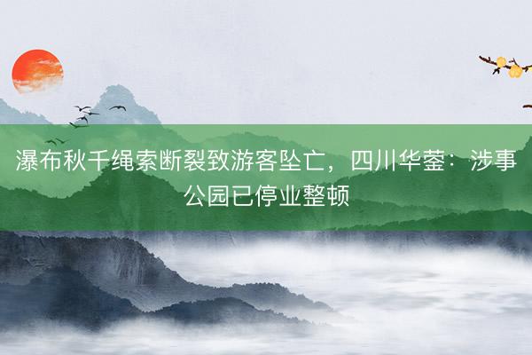瀑布秋千绳索断裂致游客坠亡，四川华蓥：涉事公园已停业整顿