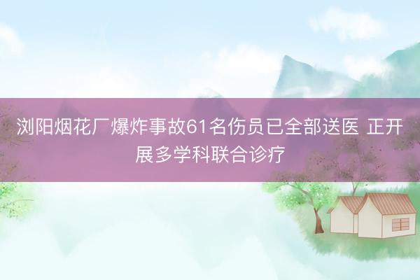 浏阳烟花厂爆炸事故61名伤员已全部送医 正开展多学科联合诊疗