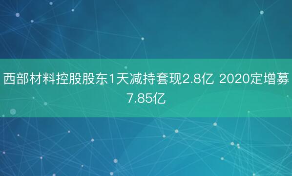 西部材料控股股东1天减持套现2.8亿 2020定增募7.85亿