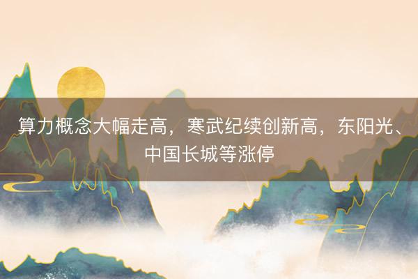 算力概念大幅走高，寒武纪续创新高，东阳光、中国长城等涨停