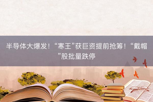 半导体大爆发！“寒王”获巨资提前抢筹！“戴帽”股批量跌停