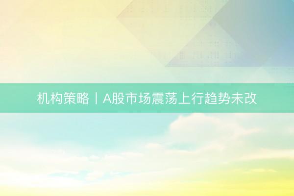 机构策略丨A股市场震荡上行趋势未改