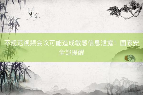 不规范视频会议可能造成敏感信息泄露！国家安全部提醒