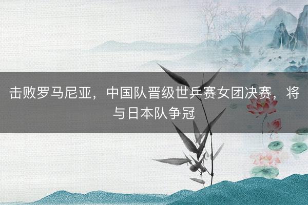 击败罗马尼亚，中国队晋级世乒赛女团决赛，将与日本队争冠