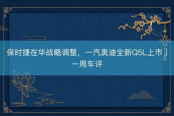 保时捷在华战略调整，一汽奥迪全新Q5L上市｜一周车评