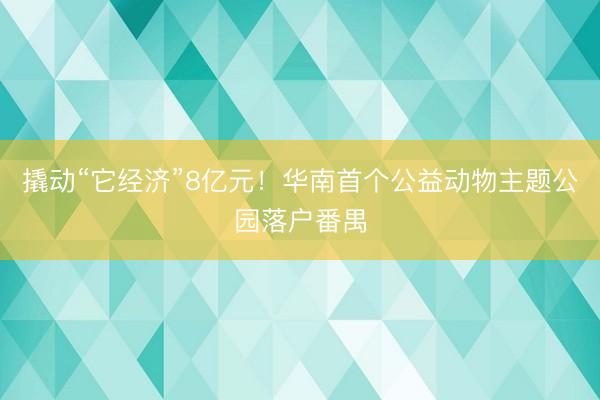 撬动“它经济”8亿元！华南首个公益动物主题公园落户番禺