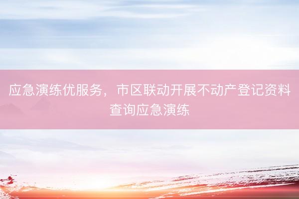 应急演练优服务，市区联动开展不动产登记资料查询应急演练