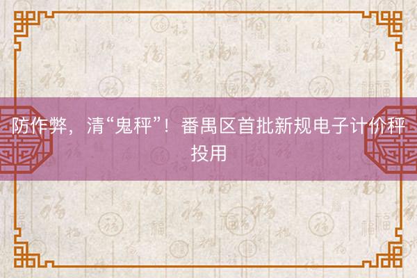 防作弊，清“鬼秤”！番禺区首批新规电子计价秤投用