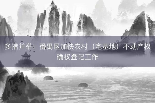 多措并举！番禺区加快农村（宅基地）不动产权确权登记工作