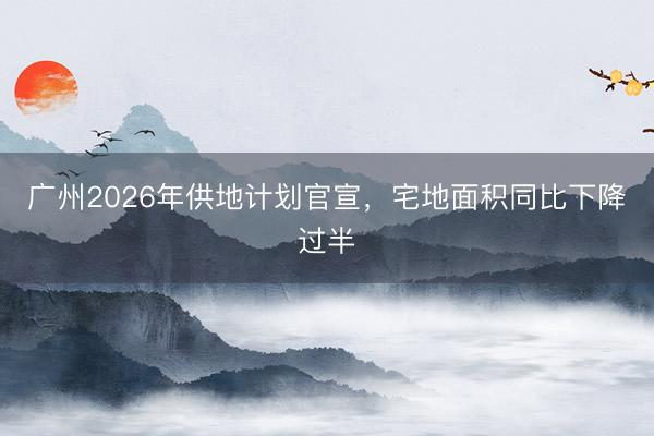 广州2026年供地计划官宣，宅地面积同比下降过半