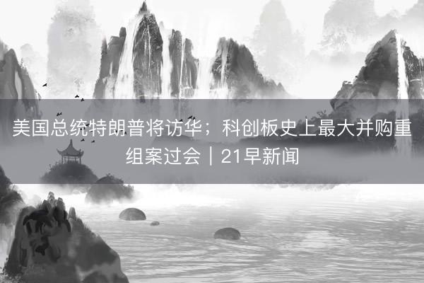 美国总统特朗普将访华；科创板史上最大并购重组案过会｜21早新闻