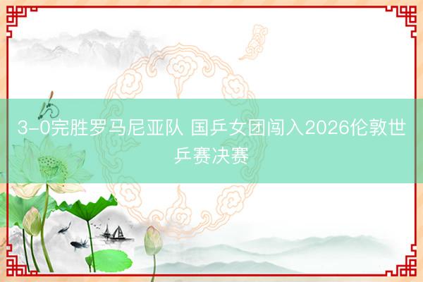 3-0完胜罗马尼亚队 国乒女团闯入2026伦敦世乒赛决赛