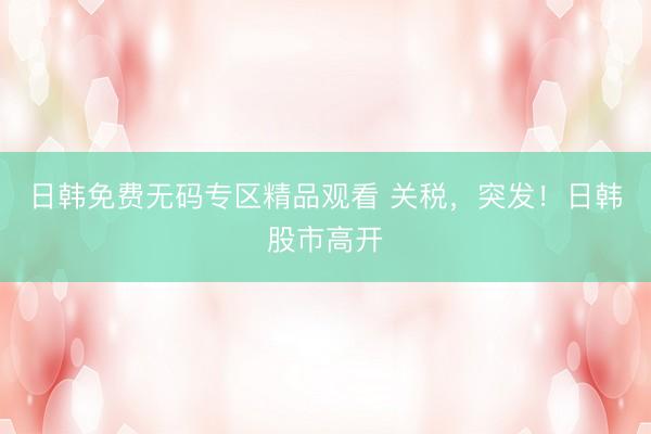 日韩免费无码专区精品观看 关税，突发！日韩股市高开