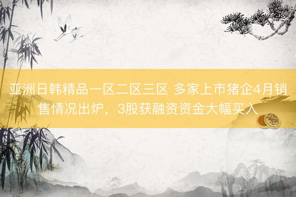 亚洲日韩精品一区二区三区 多家上市猪企4月销售情况出炉，3股获融资资金大幅买入