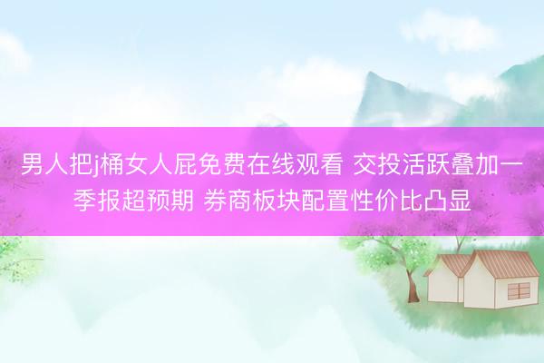 男人把j桶女人屁免费在线观看 交投活跃叠加一季报超预期 券商板块配置性价比凸显