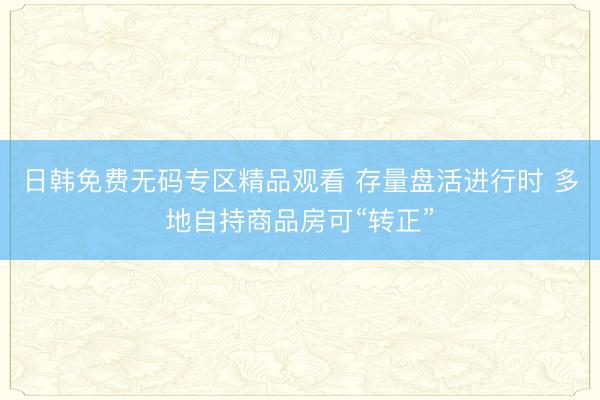 日韩免费无码专区精品观看 存量盘活进行时 多地自持商品房可“转正”